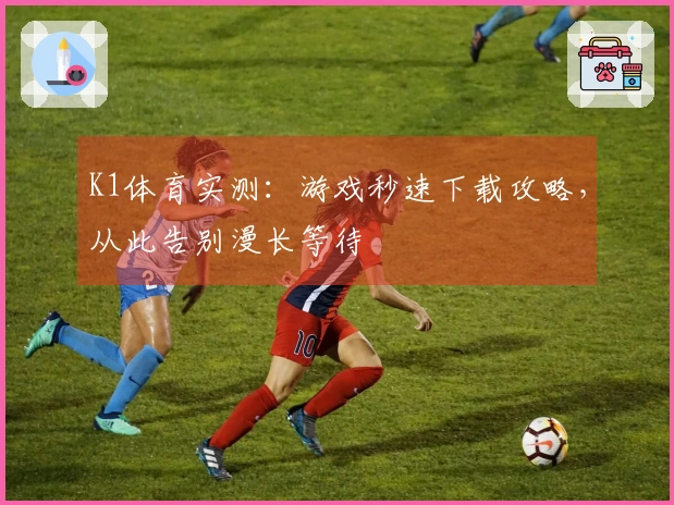 K1体育实测：游戏秒速下载攻略，从此告别漫长等待