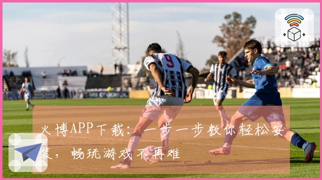 火博APP下载：一步一步教你轻松安装，畅玩游戏不再难